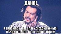 даня! я приснюсь тебе опять сегодня ночью! и буду петь тебе свои лучшие песни!