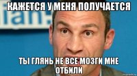 кажется у меня получается ты глянь не все мозги мне отбили