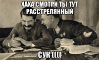 хаха смотри ты тут расстрелянный сук ((((