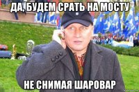 да, будем срать на мосту не снимая шаровар