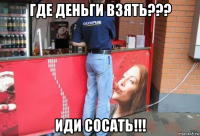 где деньги взять??? иди сосать!!!
