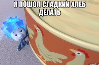 я пошол сладкий хлеб делать 