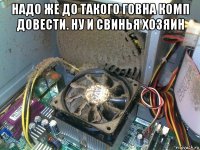 надо же до такого говна комп довести. ну и свинья хозяин 