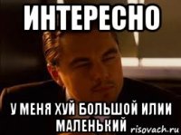 интересно у меня хуй большой илии маленький