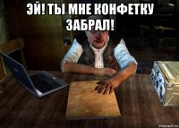 эй! ты мне конфетку забрал! 