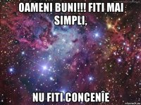 oameni buni!!! fiti mai simpli, nu fiti concenîe