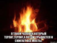  я такой человек,который терпит,терпит,а потом срывается и сжигает все мосты.