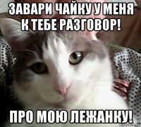 завари чайку у меня к тебе разговор! про мою лежанку!