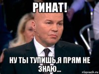 ринат! ну ты тупишь,я прям не знаю...
