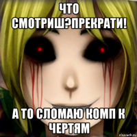 что смотриш?прекрати! а то сломаю комп к чертям
