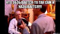 кто обзывается-то так сам и называется!!! 