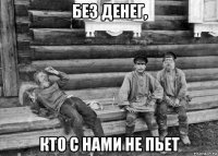 без денег, кто с нами не пьет