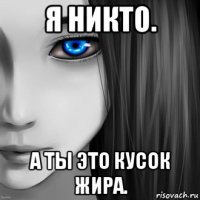 я никто. а ты это кусок жира.