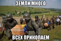 земли много всех прикопаем