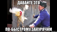давайте это по-быстрому закурячим