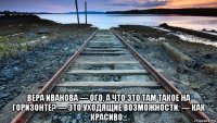  вера иванова — ого, а что это там такое на горизонте? — это уходящие возможности. — как красиво...
