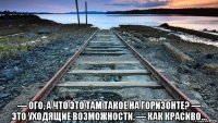  — ого, а что это там такое на горизонте? — это уходящие возможности. — как красиво...