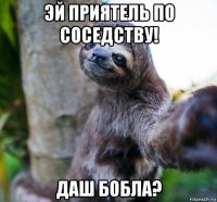 эй приятель по соседству! даш бобла?