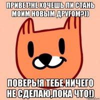 привет!не хочешь ли стань моим новым другом?)) поверь!я тебе ничего не сделаю,пока что!)