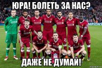 юра! болеть за нас? даже не думай!