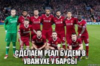  сделаем реал будем в уважухе у барсы