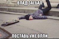 влад заебал поставь уже олли