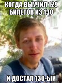 когда выучил 129 билетов из 130 и достал 130-ый