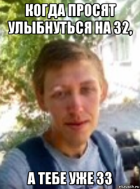 когда просят улыбнуться на 32, а тебе уже 33