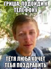 гриша, подойди к телефону тётя люба хочет тебя поздравить