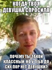 когда твоя девушка спросила почему ты такой классный, но у тебя до сих пор нет девушки?