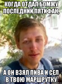когда отдал бомжу последний пятифан, а он взял пива и сел в твою маршрутку
