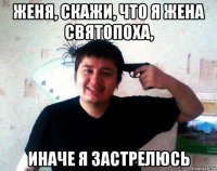 женя, скажи, что я жена святопоха, иначе я застрелюсь