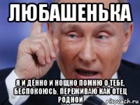 любашенька я и дённо и нощно помню о тебе, беспокоюсь, переживаю как отец родной