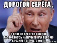 дорогой серёга , в скором времени я лично распоряжусь назначить вам пенсию в размере депутатской :))