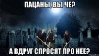 пацаны, вы че? а вдруг спросят про нее?