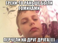 греки-то раньше были гомиками перчели на друг друга))))