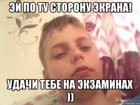 эй по ту сторону экрана! удачи тебе на экзаминах ))