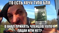 то есть хочу тупо бля в анал принять членцов, хуле я пацан или нет?