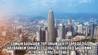  . самый большой торговый центр города под названием suria klcc собственно под башнями petronas и расположен.