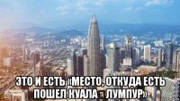  это и есть «место, откуда есть пошел куала‑лумпур»