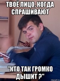 твоё лицо, когда спрашивают "кто так громко дышит ?"
