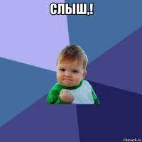 слыш,! 