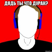дядь ты что дурак? 