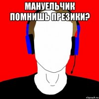 мануельчик помнишь презики? 
