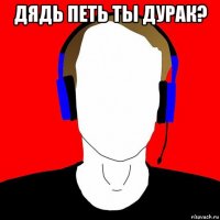 дядь петь ты дурак? 