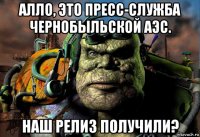 алло, это пресс-служба чернобыльской аэс. наш релиз получили?