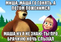 миша: маша го гонять, а потом поженимся маша:ну я не знаю, ты про брачную ночь слыхал