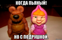 когда пьяный! но с подрушкой.