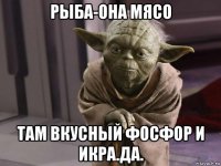 рыба-она мясо там вкусный фосфор и икра.да.