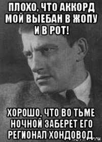 плохо, что аккорд мой выебан в жопу и в рот! хорошо, что во тьме ночной заберет его регионал хондовод.